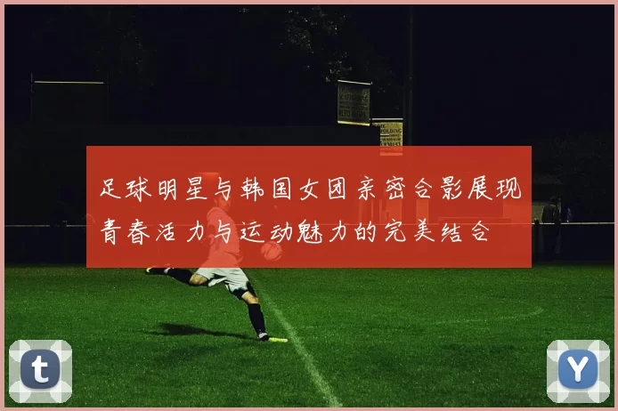 足球明星与韩国女团亲密合影展现青春活力与运动魅力的完美结合