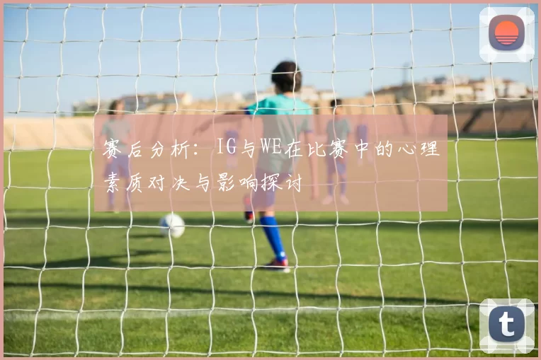 赛后分析：IG与WE在比赛中的心理素质对决与影响探讨