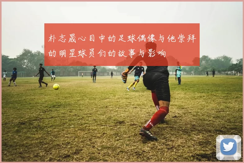 朴志晟心目中的足球偶像与他崇拜的明星球员们的故事与影响