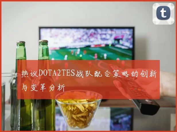 热议DOTA2TES战队配合策略的创新与变革分析