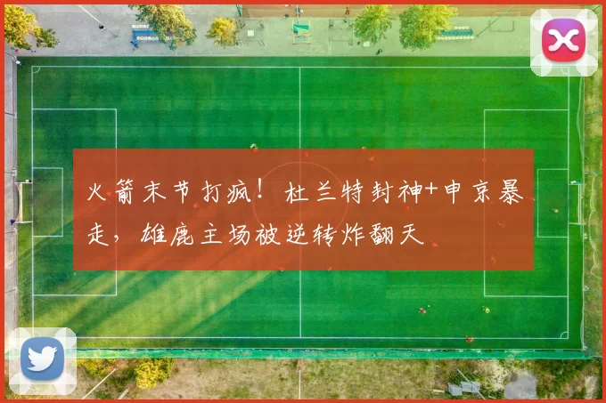 火箭末节打疯！杜兰特封神+申京暴走，雄鹿主场被逆转炸翻天