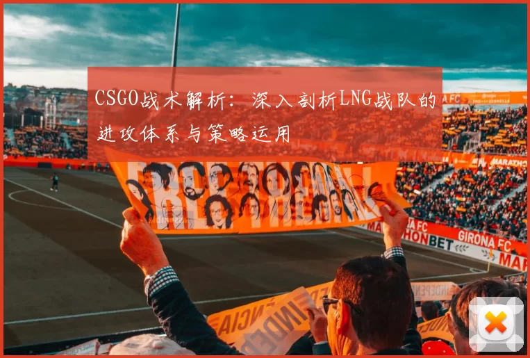 CSGO战术解析：深入剖析LNG战队的进攻体系与策略运用