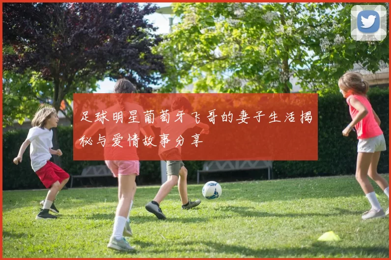足球明星葡萄牙飞哥的妻子生活揭秘与爱情故事分享