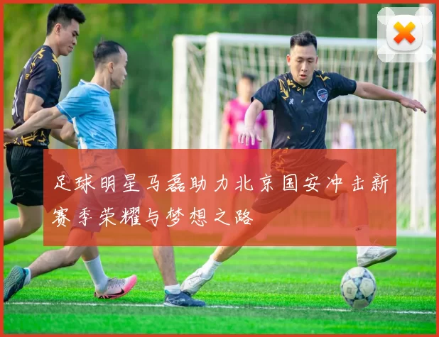 足球明星马磊助力北京国安冲击新赛季荣耀与梦想之路