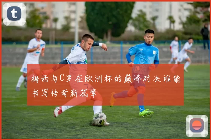 梅西与C罗在欧洲杯的巅峰对决谁能书写传奇新篇章