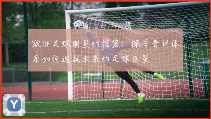 欧洲足球明星的摇篮：探寻青训体系如何造就未来的足球巨星
