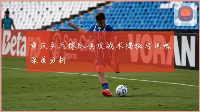重庆乒乓球队快攻战术揭秘与训练深度分析